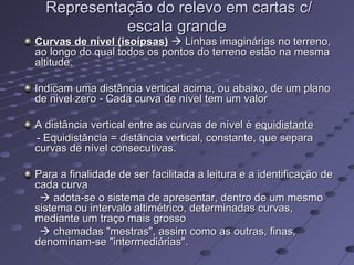 Representação do relevo em cartas c/Representação do relevo em cartas c/
escala grandeescala grande
Curvas de nível (isoípsas)Curvas de nível (isoípsas)  Linhas imaginárias no terreno,Linhas imaginárias no terreno,
ao longo do qual todos os pontos do terreno estão na mesmaao longo do qual todos os pontos do terreno estão na mesma
altitude.altitude.
Indicam uma distância vertical acima, ou abaixo, de um planoIndicam uma distância vertical acima, ou abaixo, de um plano
de nivel zero - Cada curva de nível tem um valorde nivel zero - Cada curva de nível tem um valor
A distância vertical entre as curvas de nível éA distância vertical entre as curvas de nível é equidistanteequidistante
- Equidistância = distância vertical, constante, que separa- Equidistância = distância vertical, constante, que separa
curvas de nível consecutivas.curvas de nível consecutivas.
Para a finalidade de ser facilitada a leitura e a identificação dePara a finalidade de ser facilitada a leitura e a identificação de
cada curvacada curva
 adota-se o sistema de apresentar, dentro de um mesmoadota-se o sistema de apresentar, dentro de um mesmo
sistema ou intervalo altimétrico, determinadas curvas,sistema ou intervalo altimétrico, determinadas curvas,
mediante um traço mais grossomediante um traço mais grosso
 chamadas "mestras", assim como as outras, finas,chamadas "mestras", assim como as outras, finas,
denominam-se "intermediárias".denominam-se "intermediárias".
 