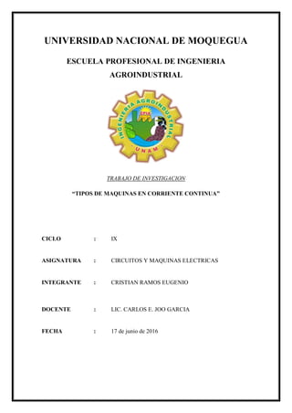UNIVERSIDAD NACIONAL DE MOQUEGUA
ESCUELA PROFESIONAL DE INGENIERIA
AGROINDUSTRIAL
TRABAJO DE INVESTIGACION
“TIPOS DE MAQUINAS EN CORRIENTE CONTINUA”
CICLO : IX
ASIGNATURA : CIRCUITOS Y MAQUINAS ELECTRICAS
INTEGRANTE : CRISTIAN RAMOS EUGENIO
DOCENTE : LIC. CARLOS E. JOO GARCIA
FECHA : 17 de junio de 2016
 