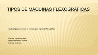 TIPOS DE MÁQUINAS FLEXOGRÁFICAS
Hay tres tipos de básicos de prensas para impresión flexográfica:
-Prensas convencionales.
-Prensa de tambor central.
-Prensas en línea .
 