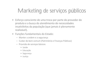 Marketing de serviços públicos
• Esforço consciente de uma troca por parte do provedor do 
  produto e a busca do atendimento de necessidades 
  insatisfeitas da população (que jamais é plenamente 
  realizável).
• Funções fundamentais do Estado:
   – Manter a ordem e a segurança
   – Cuidar do bem comum (Patrimônio e Finanças Públicas)
   – Provisão de serviços básicos
       •   Saúde
       •   Educação
       •   Segurança
       •   Justiça
 