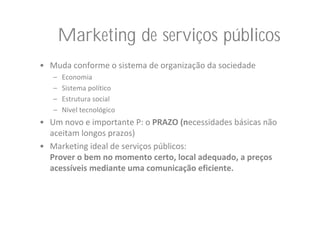 Marketing de serviços públicos
• Muda conforme o sistema de organização da sociedade
   –   Economia
   –   Sistema político
   –   Estrutura social
   –   Nível tecnológico
• Um novo e importante P: o PRAZO (necessidades básicas não 
  aceitam longos prazos)
• Marketing ideal de serviços públicos: 
  Prover o bem no momento certo, local adequado, a preços 
  acessíveis mediante uma comunicação eficiente.
 