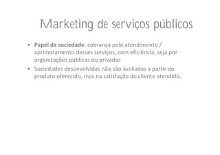Marketing de serviços públicos
• Papel da sociedade: cobrança pelo atendimento / 
  aprimoramento desses serviços, com eficiência, seja por 
  organizações públicas ou privadas
• Sociedades desenvolvidas não são avaliadas a partir do 
  produto oferecido, mas na satisfação do cliente atendido.
 