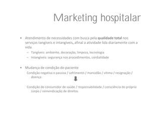 Marketing hospitalar
• Atendimento de necessidades com busca pela qualidade total nos 
  serviços tangíveis e intangíveis, afinal a atividade lida diariamente com a 
  vida.
    – Tangíveis: ambiente, decoração, limpeza, tecnologia
    – Intangíveis: segurança nos procedimentos, cordialidade


• Mudança de condição do paciente
    Condição negativa e passiva / sofrimento / mansidão / vítima / resignação / 
      doença

    Condição de consumidor de saúde / responsabilidade / consciência do próprio 
      corpo / reinvindicação de direitos
 
