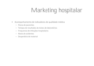 Marketing hospitalar
• Acompanhamento de indicadores de qualidade médica
   –   Pioras de pacientes
   –   Tempos de resultados de testes de laboratórios
   –   Frequencia de infecções hospitalares
   –   Níveis de acidentes
   –   Desperdício de material
 