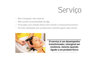 Serviço
–   Bem intangível, não material
–   Não resulta na propriedade de algo
–   Pressupõe uma relação direta entre cliente e empresa/funcionário
–   Permite satisfações que compensam o dinheiro gasto pelo cliente
 