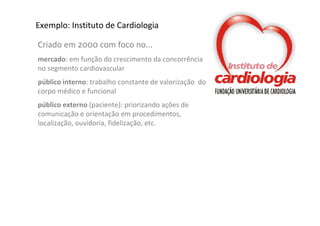 Exemplo: Instituto de Cardiologia

Criado em 2000 com foco no...
mercado: em função do crescimento da concorrência 
no segmento cardiovascular 
público interno: trabalho constante de valorização  do 
corpo médico e funcional
público externo (paciente): priorizando ações de 
comunicação e orientação em procedimentos, 
localização, ouvidoria, fidelização, etc.
 
