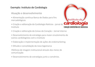 Exemplo: Instituto de Cardiologia

Atuação e desenvolvimento
• Alimentação contínua Banco de Dados para fins 
mercadológicos
• Criação e editoração do Cardiologia Notícias ‐ jornal do 
Instituto 
• Criação e editoração do Coisas do Coração – Jornal interno
• Desenvolvimento de estratégia para maior envolvimento de 
outros cardiologistas com o Instituto
• Elaboração e implementação de ações de endomarketing
• Difusão e consolidação da nova logomarca
•Reforço de imagem institucional através dos meios de 
comunicação
• Desenvolvimento de estratégias junto a convênios.
 