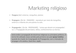 Marketing religioso
• Pangere [lat]: enterrar, mergulhar, plantar. 

• Propagare: [Do lat . PANGERE):  reproduzir por meio de mergulhia, 
  enterrar o rebento de uma planta no solo.

• Propaganda: [ Do lat . PROPAGARE],  ‘coisas que devem ser propagadas'.  
  S.f. 1. Propagação de princípios, idéias, conhecimentos ou teorias.

   Seria então a propagação de doutrinas religiosas ou princípios políticos. O 
   termo foi utilizado nesse sentido pela primeira vez pela Igreja Católica
   quando da criação da Congregação da Propaganda, com a intenção de 
   propagar a fé católica. (Sant'Ana ,1998). 
 