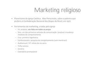 Marketing religioso
• Pioneirismo da Igreja Católica.  Alex Periscinoto, sobre a palestra que 
  proferiu à Confederação Nacional dos Bispos do Brasil, em 1977. 

• Ferramentas do marketing, criadas pela Igreja
    – Fé: produto, em falta em todas as praças
    – Sino: um dos primeiros veículos de comunicação. Leva(va) à mudança 
      imediata de comportamento
    – Cruz: primeira logomarca
    – Confessionário: pesquisa de comportamento (sem mentiras!)
    – Audiovisual / VT: vitrais da via sacra
    – Trilha sonora
    – Cenário
    – Calendário promocional
 