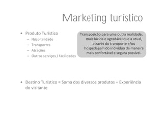 Marketing turístico
• Produto Turístico                    Transposição para uma outra realidade, 
   –   Hospitalidade                       mais lúcida e agradável que a atual, 
   –   Transportes                             através do transporte e/ou 
                                          hospedagem do indivíduo da maneira 
   –   Atrações
                                           mais confortável e segura possível.
   –   Outros serviços / facilidades




• Destino Turístico = Soma dos diversos produtos + Experiência 
  do visitante
 