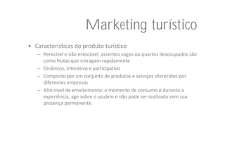 Marketing turístico
• Características do produto turístico
   – Perecível e não estocável: assentos vagos ou quartos desocupados são 
     como frutas que estragam rapidamente
   – Dinâmico, interativo e participativo
   – Composto por um conjunto de produtos e serviços oferecidos por 
     diferentes empresas
   – Alto nível de envolvimento: o momento de consumo é durante a 
     experiência, age sobre o usuário e não pode ser realizado sem sua 
     presença permanente
 