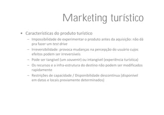 Marketing turístico
• Características do produto turístico
   – Impossibilidade de experimentar o produto antes da aquisição: não dá
     pra fazer um test drive
   – Irreversibilidade: provoca mudanças na percepção do usuário cujos 
     efeitos podem ser irreversíveis
   – Pode ser tangível (um souvenir) ou intangível (experiência turística)
   – Os recursos e a infra‐estrutura do destino não podem ser modificados 
     rapidamente 
   – Restrições de capacidade / Disponibilidade descontínua (disponível 
     em datas e locais previamente determinados)
 