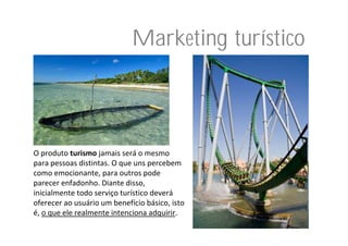Marketing turístico



O produto turismo jamais será o mesmo 
para pessoas distintas. O que uns percebem 
como emocionante, para outros pode 
parecer enfadonho. Diante disso, 
inicialmente todo serviço turístico deverá
oferecer ao usuário um benefício básico, isto 
é, o que ele realmente intenciona adquirir.
 