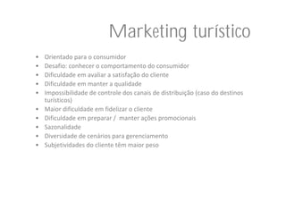Marketing turístico
•   Orientado para o consumidor
•   Desafio: conhecer o comportamento do consumidor
•   Dificuldade em avaliar a satisfação do cliente
•   Dificuldade em manter a qualidade
•   Impossibilidade de controle dos canais de distribuição (caso do destinos 
    turísticos)
•   Maior dificuldade em fidelizar o cliente
•   Dificuldade em preparar /  manter ações promocionais
•   Sazonalidade
•   Diversidade de cenários para gerenciamento
•   Subjetividades do cliente têm maior peso
 