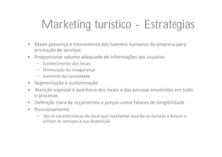 Marketing turístico - Estratégias
• Maior presença e treinamento dos talentos humanos da empresa para 
  prestação de serviços
• Proporcionar volume adequado de informações aos usuários
    – Conhecimento dos locais
    – Diminuição da insegurança
    – Aumento da curiosidade
• Segmentação e customização
• Atenção especial à aparência dos locais e das pessoas envolvidas em todo 
  o processo
• Definição clara de orçamentos e preços como fatores de tangibilidade
• Posicionamento
    – São as características do local que realmente levarão os turistas a buscar e 
      utilizar os serviços à sua disposição
 
