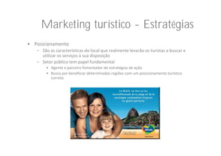 Marketing turístico - Estratégias
• Posicionamento
   – São as características do local que realmente levarão os turistas a buscar e 
     utilizar os serviços à sua disposição
   – Setor público tem papel fundamental
       • Agente e parceiro fomentador de estratégias de ação
       • Busca por beneficiar determinadas regiões com um posicionamento turístico 
         correto
 