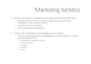 Marketing turístico
• Como o consumidor / passageiro busca segurança para suas decisões?
    – Busca de redes de hotéis e companhias aéreas de marca conhecida, 
      consagrada, ou até já experimentada
    – Opiniões de turistas satisfeitos
    – Formas vantajosas de pagamento

• Como se dá a satisfação ou insatisfação do consumidor?
    – Teste da compatibilidade entre a promessa (até então intangível) e o que foi 
      cumprido efetivamente:
        •   Qualidade do transporte utilizado
        •   Tempo de estada
        •   Traslado
        •   Atrações
        •   Guias
 