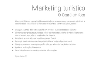 Marketing turístico
                                                      O Ceará em foco
    Visa consolidar os mercados já conquistados e agregar novos mercados, diminuir a 
    sazonalidade e incentivar o mercado de eventos. Dentre as ações, estão:

•   Divulgar a venda do destino Ceará em eventos especializados de turismo
•   Comercializar produtos turísticos, junto ao mercado nacional e internacional em 
    parceria com operadoras e agências de viagens
•   Ampliar o acesso aéreo e marítimo para o Ceará
•   Produzir e veicular campanhas publicitárias e material promocional
•   Divulgar produtos e serviços que fortaleçam a interiorização do turismo
•   Apoiar a realização de eventos
•   Criar e implementar novos postos de informações

    Fonte: Setur‐CE
 