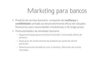 Marketing para bancos
• Produto do serviço bancário: composto de confiança e 
  credibilidade somado ao desenvolvimento eficaz de soluções 
  financeiras para necessidades imediatistas e de longo prazo.
• Particularidades da atividade bancária
   – Regulamentação governamental limitando / orientando oferta de 
     dinheiro
   – Baixo grau de conhecimento do produto por parte do cliente 
     particular
   – Relacionamento duradouro com a clientela, diferentes de outros 
     mercados
 