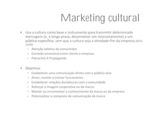 Marketing cultural
• Usa a cultura como base e instrumento para transmitir determinada 
  mensagem (e, a longo prazo, desenvolver um relacionamento) a um 
  público específico, sem que a cultura seja a atividade‐fim da empresa (REIS, 
   2006)
    – Atenção seletiva do consumidor
    – Conexão emocional entre cliente e empresa
    – Patrocínio X Propaganda

• Objetivos
    –   Estabelecer uma comunicação direta com o público‐alvo
    –   Atrair, manter e treinar funcionários
    –   Estabelecer relações duradouras com a comunidade
    –   Reforçar a imagem corporativa ou da marca
    –   Manter ou incrementar o conhecimento da marca ou da empresa
    –   Potencializar o composto de comunicação da marca
 