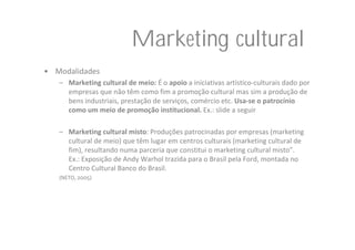 Marketing cultural
• Modalidades
   – Marketing cultural de meio: É o apoio a iniciativas artístico‐culturais dado por 
     empresas que não têm como fim a promoção cultural mas sim a produção de 
     bens industriais, prestação de serviços, comércio etc. Usa‐se o patrocínio 
     como um meio de promoção institucional. Ex.: slide a seguir

   – Marketing cultural misto: Produções patrocinadas por empresas (marketing 
     cultural de meio) que têm lugar em centros culturais (marketing cultural de 
     fim), resultando numa parceria que constitui o marketing cultural misto”. 
     Ex.: Exposição de Andy Warhol trazida para o Brasil pela Ford, montada no 
     Centro Cultural Banco do Brasil.
   (NETO, 2005)
 