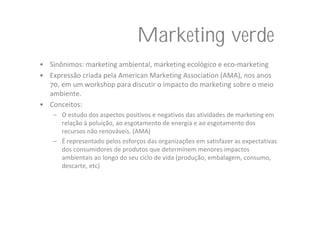 Marketing verde
• Sinônimos: marketing ambiental, marketing ecológico e eco‐marketing
• Expressão criada pela American Marketing Association (AMA), nos anos 
  70, em um workshop para discutir o impacto do marketing sobre o meio 
  ambiente.
• Conceitos: 
    – O estudo dos aspectos positivos e negativos das atividades de marketing em 
      relação à poluição, ao esgotamento de energia e ao esgotamento dos 
      recursos não renováveis. (AMA)
    – É representado pelos esforços das organizações em satisfazer as expectativas 
      dos consumidores de produtos que determinem menores impactos 
      ambientais ao longo do seu ciclo de vida (produção, embalagem, consumo, 
      descarte, etc)
 