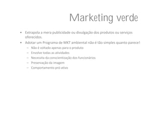 Marketing verde
• Extrapola a mera publicidade ou divulgação dos produtos ou serviços 
  oferecidos.
• Adotar um Programa de MKT ambiental não é tão simples quanto parece!
    –   Não é voltado apenas para o produto
    –   Envolve todas as atividades
    –   Necessita da conscientização dos funcionários
    –   Preservação da imagem
    –   Comportamento pró‐ativo
 