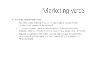 Marketing verde
• Perfil do consumidor verde
    – Relaciona ao ato de comprar ou usar produtos com a possibilidade de 
      colaborar com a preservação ambiental
    – O consumidor verde sabe que, recusando‐se a comprar determinados 
      produtos, pode desestimular a produção daquilo que agride o meio ambiente.
    – Segundo uma pesquisa realizada na Europa, os países que mais valorizam 
      produtos ecologicamente corretos são: Espanha (83%), Rússia (76%) e 
      Alemanha (73%). 
 