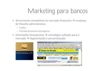 Marketing para bancos
• Acirramento competitivo no mercado financeiro     mudança 
  de filosofia administrativa
   – Fusões
   – Entrada de bancos estrangeiros
• Orientação introspectiva  estratégias voltadas para o 
  mercado  Segmentação e personalização
 