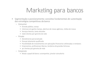 Marketing para bancos
• Segmentação e posicionamento: conceitos fundamentais de sustentação 
  das estratégias competitivas do banco
    – Consumer
        •   Grande público, varejo
        •   Interesse em ganho maciço, abertura de novas agências, mídias de massa
        •   Serviços básicos, taxas elevadas
        •   1000 clientes por gerente de rede
    – Private
        •   Atendimento personalizado
        •   Pessoal altamente qualificado
        •   Possibilidade de investimentos em aplicações financeiras sofisticadas e rentáveis
        •   Empresários, profissionais liberais, herdeiros de grandes fortunas
        •   40 clientes por gerente de rede
    – Corporate
        • Muda o papel do banco: acompanhar, prestar consultoria
 