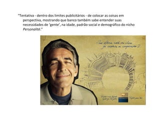 “Tentativa ‐ dentro dos limites publicitários ‐ de colocar as coisas em 
   perspectiva, mostrando que banco também sabe entender suas 
   necessidades de ‘gente’, na idade, padrão social e demográfico do nicho 
   Personalité.”
 
