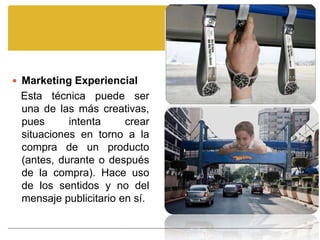  Marketing Experiencial
 Esta técnica puede ser
 una de las más creativas,
 pues      intenta     crear
 situaciones en torno a la
 compra de un producto
 (antes, durante o después
 de la compra). Hace uso
 de los sentidos y no del
 mensaje publicitario en sí.
 