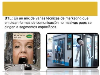 BTL: Es un mix de varias técnicas de marketing que
emplean formas de comunicación no masivas pues se
dirigen a segmentos específicos.
 