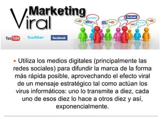  Utiliza los medios digitales (principalmente las
redes sociales) para difundir la marca de la forma
 más rápida posible, aprovechando el efecto viral
  de un mensaje estratégico tal como actúan los
 virus informáticos: uno lo transmite a diez, cada
    uno de esos diez lo hace a otros diez y así,
                exponencialmente.
 