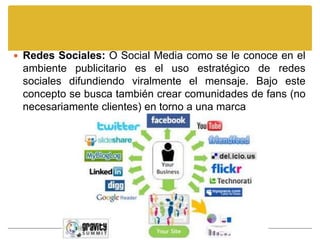  Redes Sociales: O Social Media como se le conoce en el
 ambiente publicitario es el uso estratégico de redes
 sociales difundiendo viralmente el mensaje. Bajo este
 concepto se busca también crear comunidades de fans (no
 necesariamente clientes) en torno a una marca
 