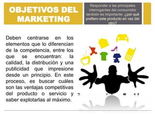 Responder a las principales
 OBJETIVOS DEL                     interrogantes del consumidor
                                 también es importante: ¿por qué
  MARKETING                      prefiero este producto en vez del
                                                otro?



Deben centrarse en los
elementos que lo diferencian
de la competencia, entre los
que se encuentran: la
calidad, la distribución y una
publicidad que impresione
desde un principio. En este
proceso, es buscar cuáles
son las ventajas competitivas
del producto o servicio y
saber explotarlas al máximo.
 