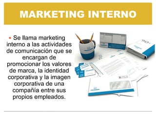 MARKETING INTERNO

 Se llama marketing
interno a las actividades
de comunicación que se
      encargan de
promocionar los valores
 de marca, la identidad
 corporativa y la imagen
   corporativa de una
   compañía entre sus
   propios empleados.
 