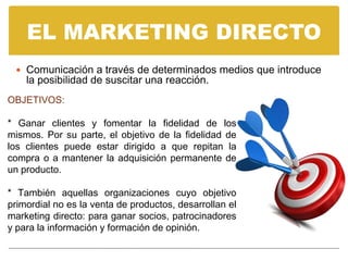 EL MARKETING DIRECTO
  Comunicación a través de determinados medios que introduce
    la posibilidad de suscitar una reacción.
OBJETIVOS:

* Ganar clientes y fomentar la fidelidad de los
mismos. Por su parte, el objetivo de la fidelidad de
los clientes puede estar dirigido a que repitan la
compra o a mantener la adquisición permanente de
un producto.

* También aquellas organizaciones cuyo objetivo
primordial no es la venta de productos, desarrollan el
marketing directo: para ganar socios, patrocinadores
y para la información y formación de opinión.
 