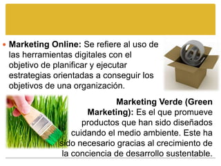  Marketing Online: Se refiere al uso de
 las herramientas digitales con el
 objetivo de planificar y ejecutar
 estrategias orientadas a conseguir los
 objetivos de una organización.
                             Marketing Verde (Green
                      Marketing): Es el que promueve
                     productos que han sido diseñados
                  cuidando el medio ambiente. Este ha
              sido necesario gracias al crecimiento de
               la conciencia de desarrollo sustentable.
 