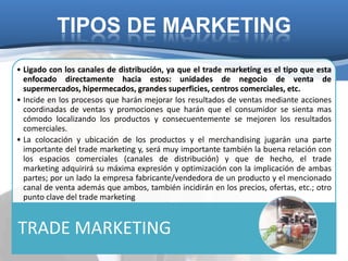 TIPOS DE MARKETING
• Ligado con los canales de distribución, ya que el trade marketing es el tipo que esta
  enfocado directamente hacia estos: unidades de negocio de venta de
  supermercados, hipermecados, grandes superficies, centros comerciales, etc.
• Incide en los procesos que harán mejorar los resultados de ventas mediante acciones
  coordinadas de ventas y promociones que harán que el consumidor se sienta mas
  cómodo localizando los productos y consecuentemente se mejoren los resultados
  comerciales.
• La colocación y ubicación de los productos y el merchandising jugarán una parte
  importante del trade marketing y, será muy importante también la buena relación con
  los espacios comerciales (canales de distribución) y que de hecho, el trade
  marketing adquirirá su máxima expresión y optimización con la implicación de ambas
  partes; por un lado la empresa fabricante/vendedora de un producto y el mencionado
  canal de venta además que ambos, también incidirán en los precios, ofertas, etc.; otro
  punto clave del trade marketing


TRADE MARKETING
 
