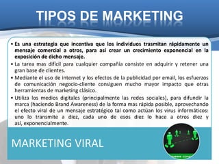 TIPOS DE MARKETING
• Es una estrategia que incentiva que los individuos trasmitan rápidamente un
  mensaje comercial a otros, para así crear un crecimiento exponencial en la
  exposición de dicho mensaje.
• La tarea mas difícil para cualquier compañía consiste en adquirir y retener una
  gran base de clientes.
• Mediante el uso de internet y los efectos de la publicidad por email, los esfuerzos
  de comunicación negocio-cliente consiguen mucho mayor impacto que otras
  herramientas de marketing clásico.
• Utiliza los medios digitales (principalmente las redes sociales), para difundir la
  marca (haciendo Brand Awareness) de la forma mas rápida posible, aprovechando
  el efecto viral de un mensaje estratégico tal como actúan los virus informáticos:
  uno lo transmite a diez, cada uno de esos diez lo hace a otros diez y
  así, exponencialmente.


MARKETING VIRAL
 