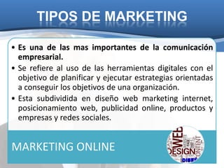 TIPOS DE MARKETING

• Es una de las mas importantes de la comunicación
  empresarial.
• Se refiere al uso de las herramientas digitales con el
  objetivo de planificar y ejecutar estrategias orientadas
  a conseguir los objetivos de una organización.
• Esta subdividida en diseño web marketing internet,
  posicionamiento web, publicidad online, productos y
  empresas y redes sociales.


MARKETING ONLINE
 
