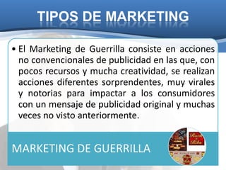 TIPOS DE MARKETING

• El Marketing de Guerrilla consiste en acciones
  no convencionales de publicidad en las que, con
  pocos recursos y mucha creatividad, se realizan
  acciones diferentes sorprendentes, muy virales
  y notorias para impactar a los consumidores
  con un mensaje de publicidad original y muchas
  veces no visto anteriormente.


MARKETING DE GUERRILLA
 