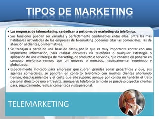 TIPOS DE MARKETING
• Las empresas de telemarketing, se dedican a gestiones de marketing vía telefónica.
• Sus funciones pueden ser variadas y perfectamente combinables entre ellas. Entre las mas
  habituales actividades de las empresas de telemarking podemos citar las comerciales, las de
  atención al clientes, o informativas.
• Se trabajan a partir de una base de datos, por lo que es muy importante contar con una
  importante información, para realizar encuestas vía telefónica o cualquier estrategia o
  aplicación de una estrategia de marketing, de producto o servicios, que consiste en ponerse en
  contacto telefónico remoto con un universo o mercado, habitualmente ´redefinido y
  globalizado.
• Especialmente indicado para empresas que cubran grandes zonas geográficas y que, sus
  agentes comerciales, se pondrán en contacto telefónico con muchos clientes ahorrando
  tiempo, desplazamientos y el coste que ello supone; aunque por contra no tendrán el trato
  personal directo de una entrevista; aunque vía telefónica también se puede prospectar clientes
  para, seguidamente, realizar comentada visita personal.




TELEMARKETING
 