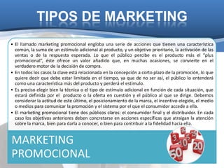 TIPOS DE MARKETING
• El llamado marketing promocional engloba una serie de acciones que tienen una característica
  común, la suma de un estímulo adicional al producto, y un objetivo prioritario, la activación de las
  ventas o de la respuesta esperada. Lo que el público percibe es el producto más el “plus
  promocional”, éste ofrece un valor añadido que, en muchas ocasiones, se convierte en el
  verdadero motor de la decisión de compra.
• En todos los casos la clave está relacionada en la concepción a corto plazo de la promoción, lo que
  quiere decir que debe estar limitada en el tiempo, ya que de no ser así, el público lo entenderá
  como una característica más del producto y perderá el estímulo.
• Es preciso elegir bien la técnica o el tipo de estímulo adicional en función de cada situación, que
  estará definida por el producto o la oferta en cuestión y el público al que se dirige. Debemos
  considerar la actitud de este último, el posicionamiento de la marca, el incentivo elegido, el medio
  o medios para comunicar la promoción y el sistema por el que el consumidor accede a ella.
• El marketing promocional tiene dos públicos claros: el consumidor final y el distribuidor. En cada
  caso los objetivos anteriores deben concretarse en acciones específicas que atraigan la atención
  sobre la marca, bien para darla a conocer, o bien para contribuir a la fidelidad hacia ella.


MARKETING
PROMOCIONAL
 