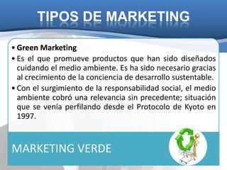 TIPOS DE MARKETING

• Green Marketing
• Es el que promueve productos que han sido diseñados
  cuidando el medio ambiente. Es ha sido necesario gracias
  al crecimiento de la conciencia de desarrollo sustentable.
• Con el surgimiento de la responsabilidad social, el medio
  ambiente cobró una relevancia sin precedente; situación
  que se venía perfilando desde el Protocolo de Kyoto en
  1997.


MARKETING VERDE
 