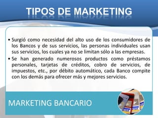 TIPOS DE MARKETING

• Surgió como necesidad del alto uso de los consumidores de
  los Bancos y de sus servicios, las personas individuales usan
  sus servicios, los cuales ya no se limitan sólo a las empresas.
• Se han generado numerosos productos como préstamos
  personales, tarjetas de créditos, cobro de servicios, de
  impuestos, etc., por débito automático, cada Banco compite
  con los demás para ofrecer más y mejores servicios.




MARKETING BANCARIO
 