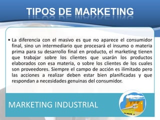 TIPOS DE MARKETING

• La diferencia con el masivo es que no aparece el consumidor
  final, sino un intermediario que procesará el insumo o materia
  prima para su desarrollo final en producto, el marketing tienen
  que trabajar sobre los clientes que usarán los productos
  elaborados con esa materia, o sobre los clientes de los cuales
  son proveedores. Siempre el campo de acción es ilimitado pero
  las acciones a realizar deben estar bien planificadas y que
  respondan a necesidades genuinas del consumidor.



MARKETING INDUSTRIAL
 