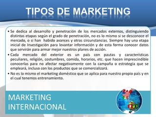 TIPOS DE MARKETING
• Se dedica al desarrollo y penetración de los mercados externos, distinguiendo
  distintas etapas según el grado de penetración, no es lo mismo si se desconoce el
  mercado, o si han habido avances y otras circunstancias. Siempre hay una etapa
  inicial de Investigación para levantar información y de esta forma conocer datos
  que servirán para armar mejor nuestros planes de acción.
• Cada mercado del exterior es un país con pautas y características
  peculiares, religión, costumbres, comida, horarios, etc. que hacen imprescindible
  conocerlas para no afectar negativamente con la campaña o estrategia que se
  empleará, incluso con los productos que se comercializará.
• No es lo mismo el marketing doméstico que se aplica para nuestro propio país y en
  el cual tenemos entrenamiento.




MARKETING
INTERNACIONAL
 