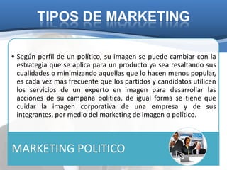 TIPOS DE MARKETING

• Según perfil de un político, su imagen se puede cambiar con la
  estrategia que se aplica para un producto ya sea resaltando sus
  cualidades o minimizando aquellas que lo hacen menos popular,
  es cada vez más frecuente que los partidos y candidatos utilicen
  los servicios de un experto en imagen para desarrollar las
  acciones de su campana política, de igual forma se tiene que
  cuidar la imagen corporativa de una empresa y de sus
  integrantes, por medio del marketing de imagen o político.



MARKETING POLITICO
 